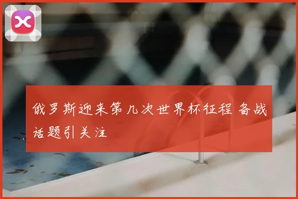 俄罗斯迎来第几次世界杯征程 备战话题引关注