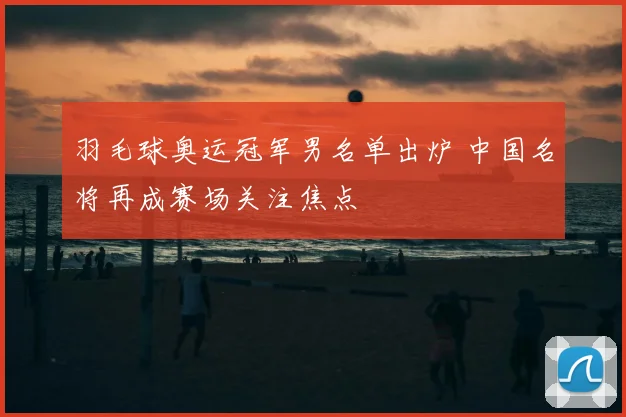 羽毛球奥运冠军男名单出炉 中国名将再成赛场关注焦点