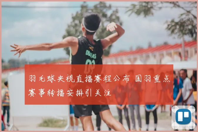 羽毛球央视直播赛程公布 国羽重点赛事转播安排引关注
