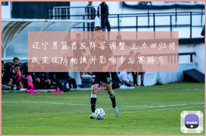 辽宁男篮首发阵容调整 主力回归将改变攻防轮换并影响季后赛排兵