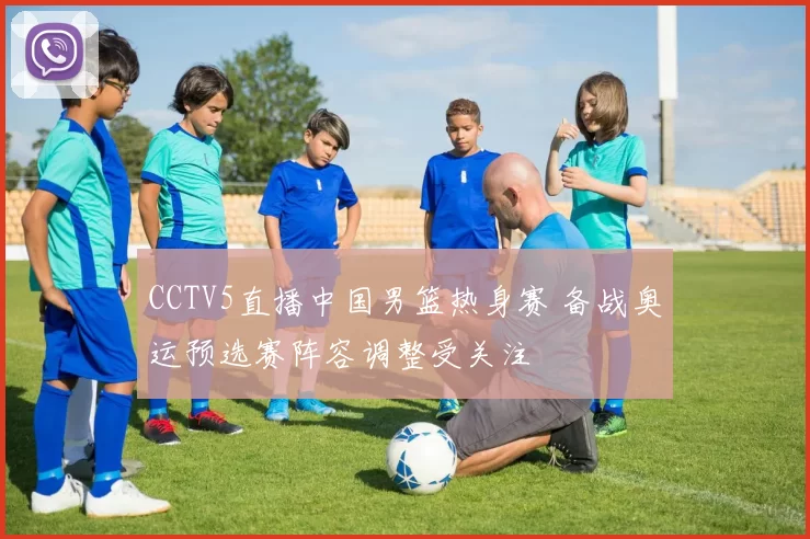 CCTV5直播中国男篮热身赛 备战奥运预选赛阵容调整受关注