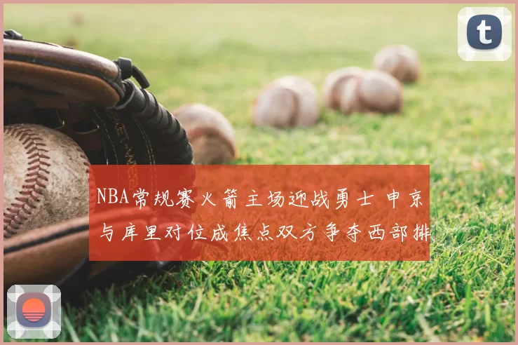 NBA常规赛火箭主场迎战勇士 申京与库里对位成焦点双方争夺西部排名