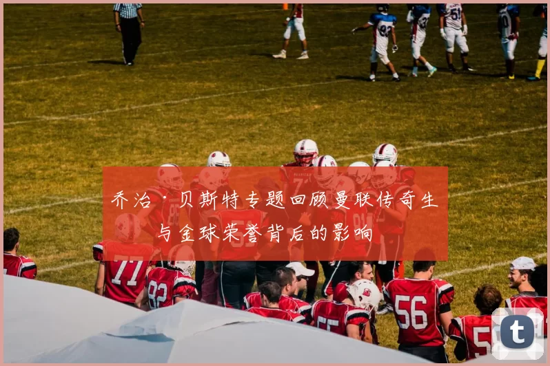 乔治·贝斯特专题回顾曼联传奇生涯与金球荣誉背后的影响