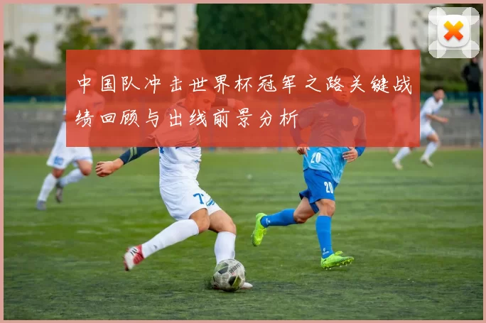 中国队冲击世界杯冠军之路关键战绩回顾与出线前景分析