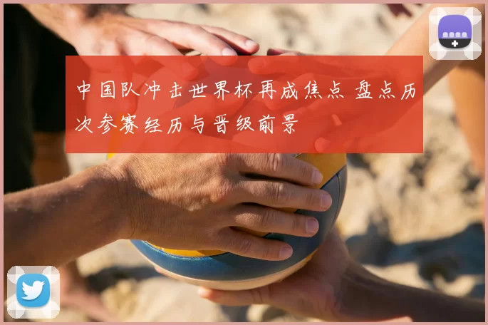 中国队冲击世界杯再成焦点 盘点历次参赛经历与晋级前景