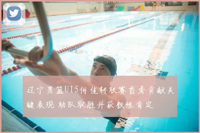 辽宁男篮U15何佳轩联赛首秀贡献关键表现 助队取胜并获教练肯定