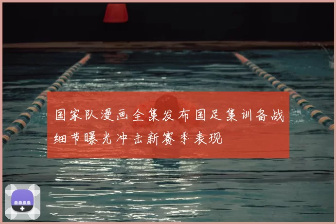 国家队漫画全集发布国足集训备战细节曝光冲击新赛季表现