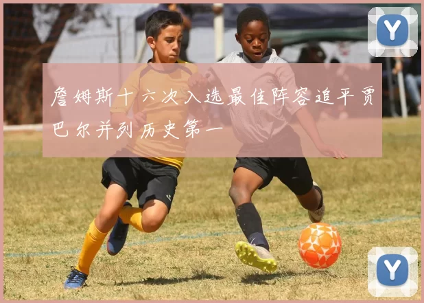 詹姆斯十六次入选最佳阵容追平贾巴尔并列历史第一