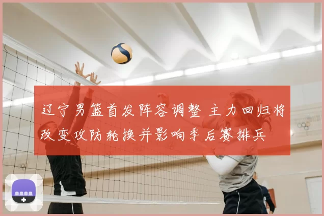 辽宁男篮首发阵容调整 主力回归将改变攻防轮换并影响季后赛排兵