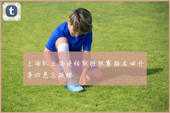 上海队主场逆转取胜联赛排名回升争四悬念延续