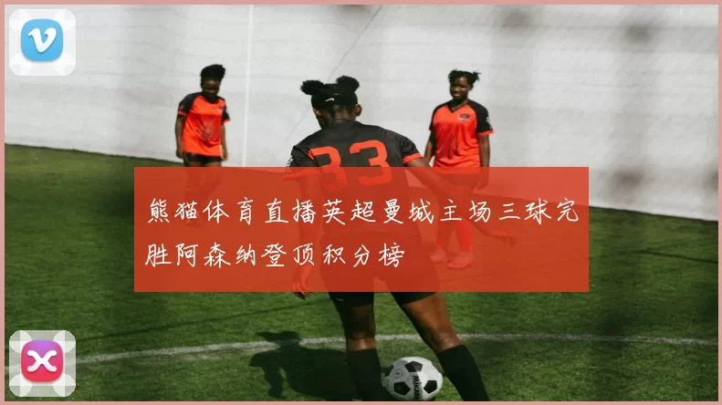 熊猫体育直播英超曼城主场三球完胜阿森纳登顶积分榜