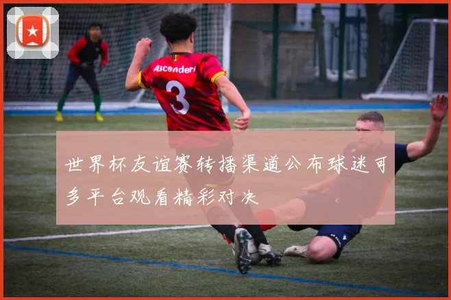 世界杯友谊赛转播渠道公布球迷可多平台观看精彩对决