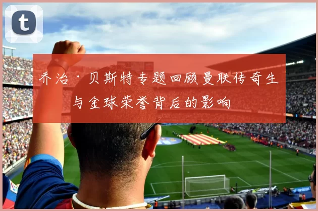 乔治·贝斯特专题回顾曼联传奇生涯与金球荣誉背后的影响