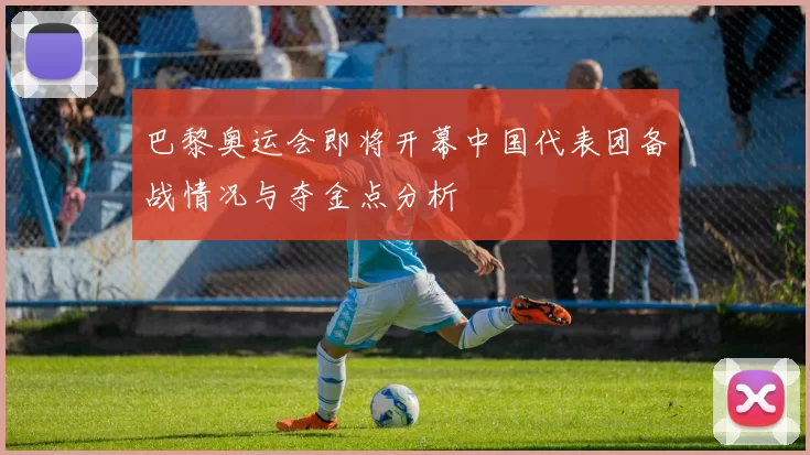 巴黎奥运会即将开幕中国代表团备战情况与夺金点分析