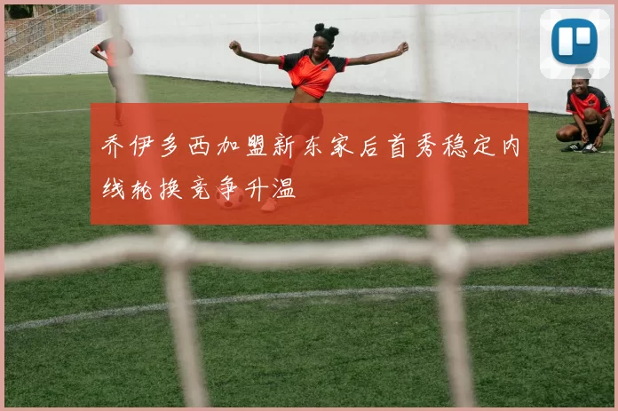 乔伊多西加盟新东家后首秀稳定内线轮换竞争升温