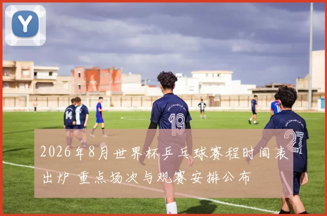 2026年8月世界杯乒乓球赛程时间表出炉 重点场次与观赛安排公布