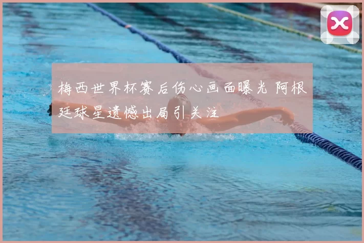 梅西世界杯赛后伤心画面曝光 阿根廷球星遗憾出局引关注