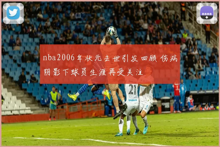 nba2006年状元去世引发回顾 伤病阴影下球员生涯再受关注