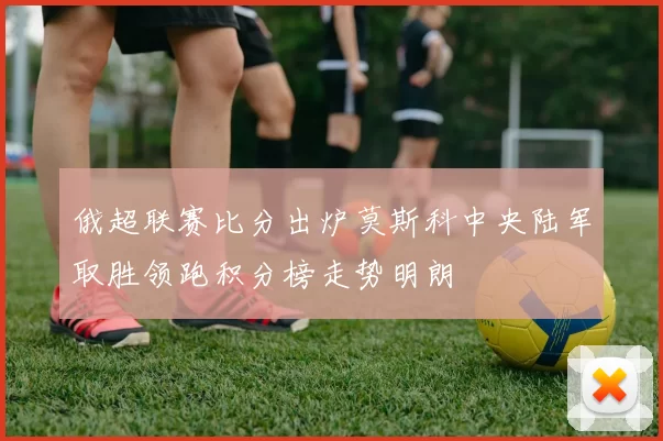 俄超联赛比分出炉莫斯科中央陆军取胜领跑积分榜走势明朗