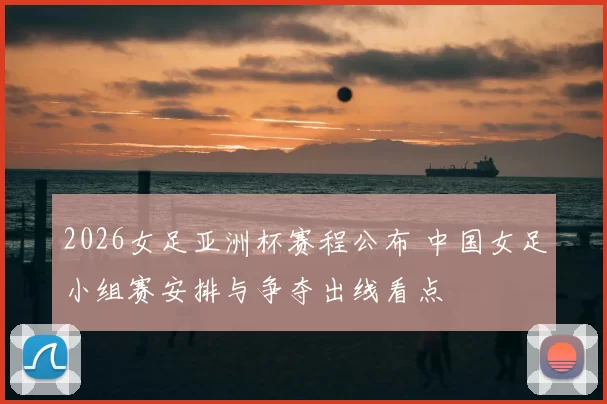 2026女足亚洲杯赛程公布 中国女足小组赛安排与争夺出线看点
