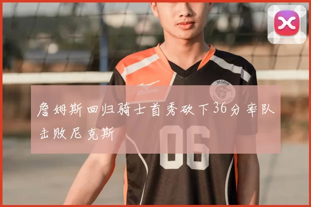 詹姆斯回归骑士首秀砍下36分率队击败尼克斯