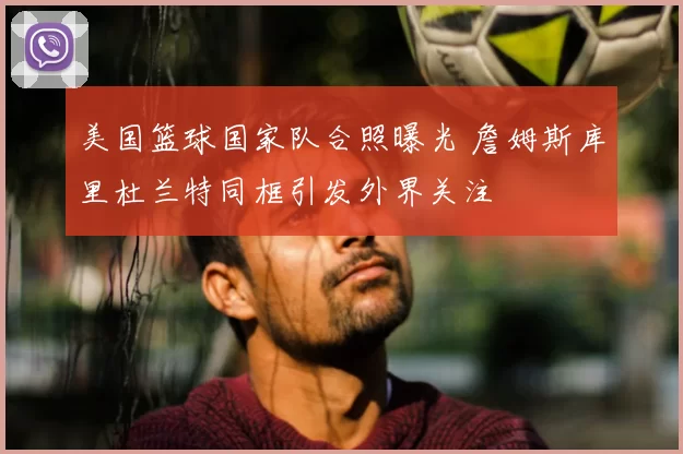 美国篮球国家队合照曝光 詹姆斯库里杜兰特同框引发外界关注