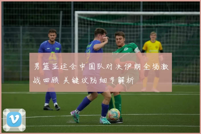 男篮亚运会中国队对决伊朗全场激战回顾 关键攻防细节解析