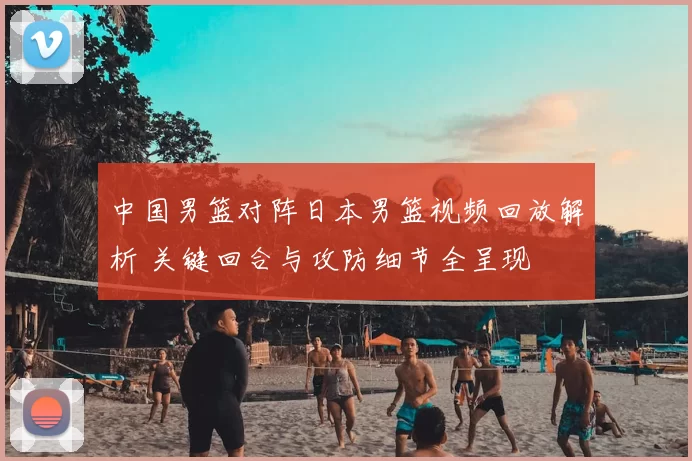 中国男篮对阵日本男篮视频回放解析 关键回合与攻防细节全呈现