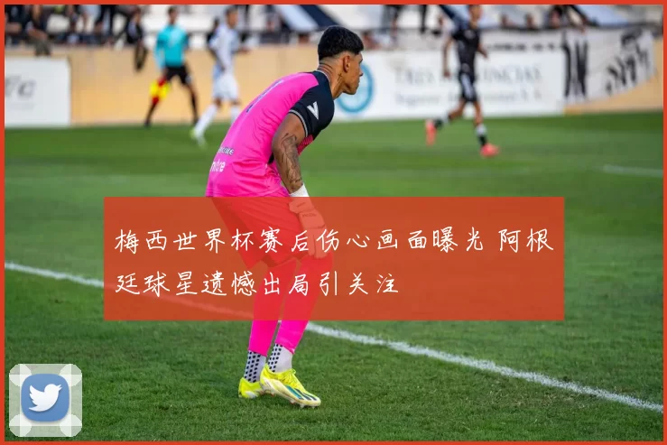 梅西世界杯赛后伤心画面曝光 阿根廷球星遗憾出局引关注