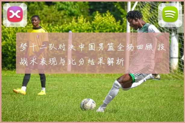 梦十二队对决中国男篮全场回顾 技战术表现与比分结果解析