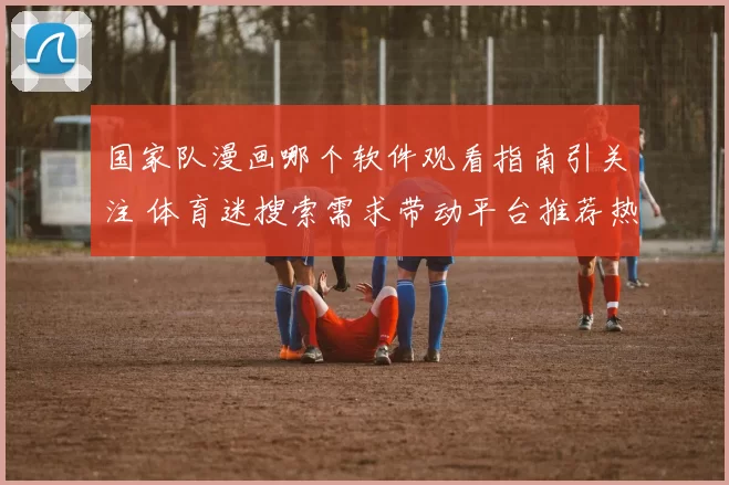 国家队漫画哪个软件观看指南引关注 体育迷搜索需求带动平台推荐热度