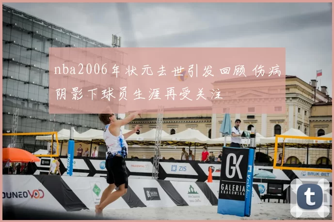 nba2006年状元去世引发回顾 伤病阴影下球员生涯再受关注