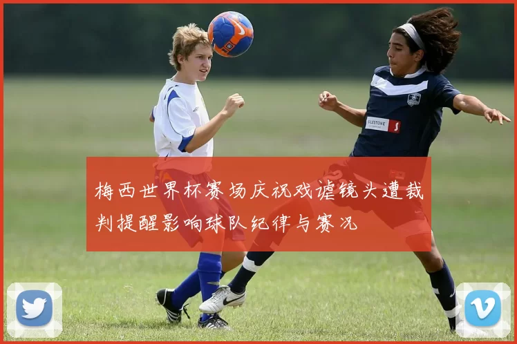 梅西世界杯赛场庆祝戏谑镜头遭裁判提醒影响球队纪律与赛况