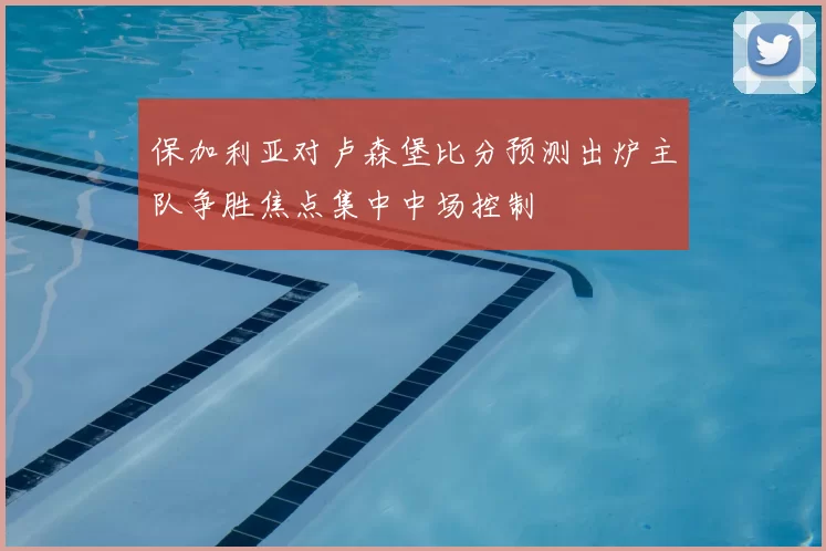 保加利亚对卢森堡比分预测出炉主队争胜焦点集中中场控制