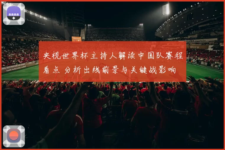 央视世界杯主持人解读中国队赛程看点 分析出线前景与关键战影响