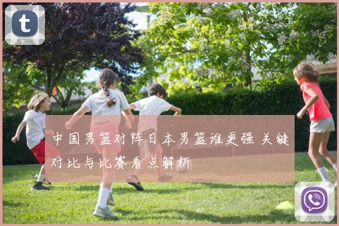 中国男篮对阵日本男篮谁更强 关键对比与比赛看点解析
