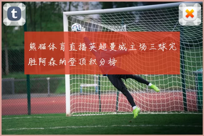 熊猫体育直播英超曼城主场三球完胜阿森纳登顶积分榜