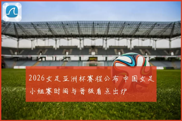 2026女足亚洲杯赛程公布 中国女足小组赛时间与晋级看点出炉