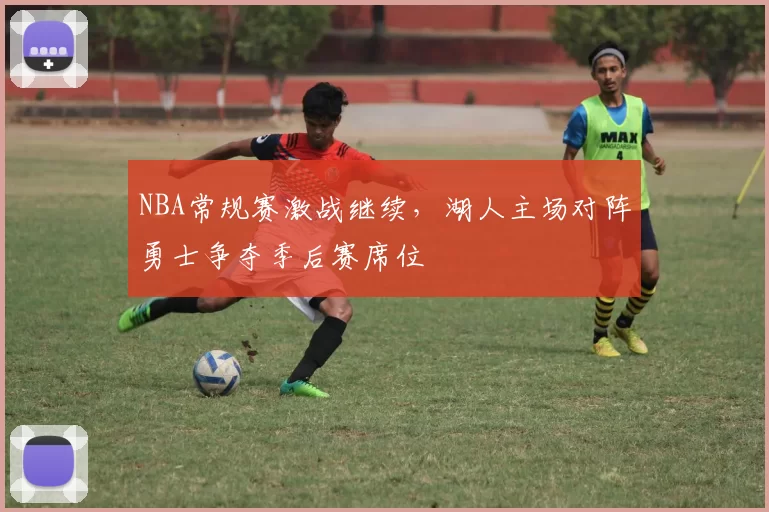 NBA常规赛激战继续，湖人主场对阵勇士争夺季后赛席位