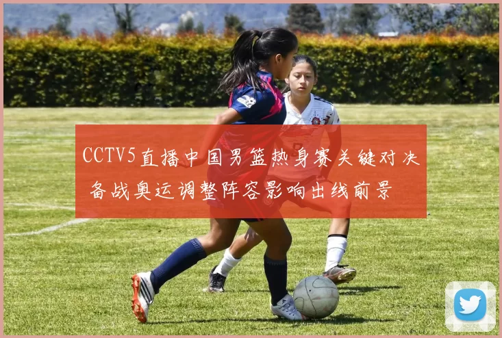 CCTV5直播中国男篮热身赛关键对决 备战奥运调整阵容影响出线前景