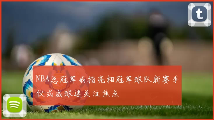 NBA总冠军戒指亮相冠军球队新赛季仪式成球迷关注焦点