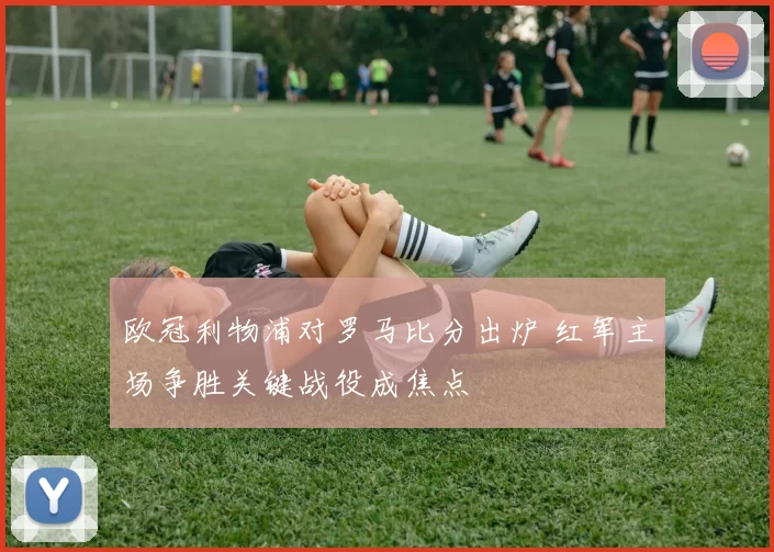 欧冠利物浦对罗马比分出炉 红军主场争胜关键战役成焦点