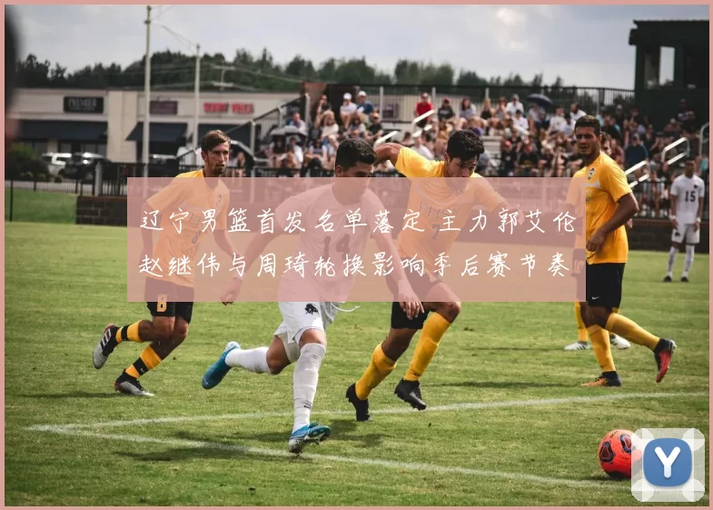 辽宁男篮首发名单落定 主力郭艾伦赵继伟与周琦轮换影响季后赛节奏