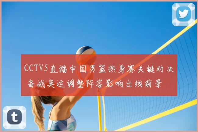 CCTV5直播中国男篮热身赛关键对决 备战奥运调整阵容影响出线前景