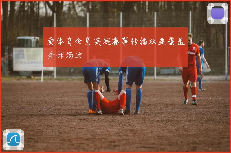 爱体育会员英超赛事转播权益覆盖全部场次