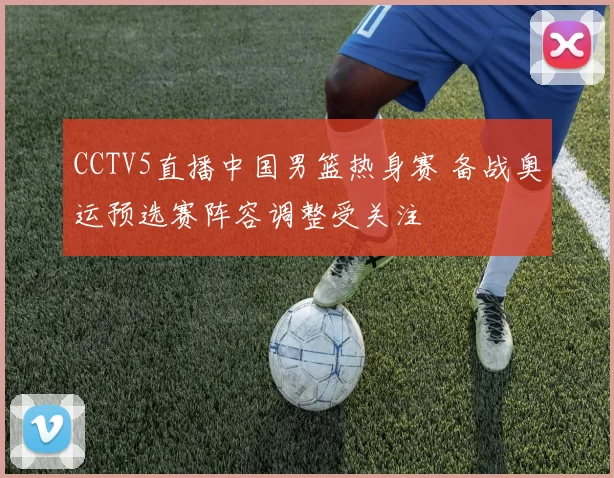 CCTV5直播中国男篮热身赛 备战奥运预选赛阵容调整受关注