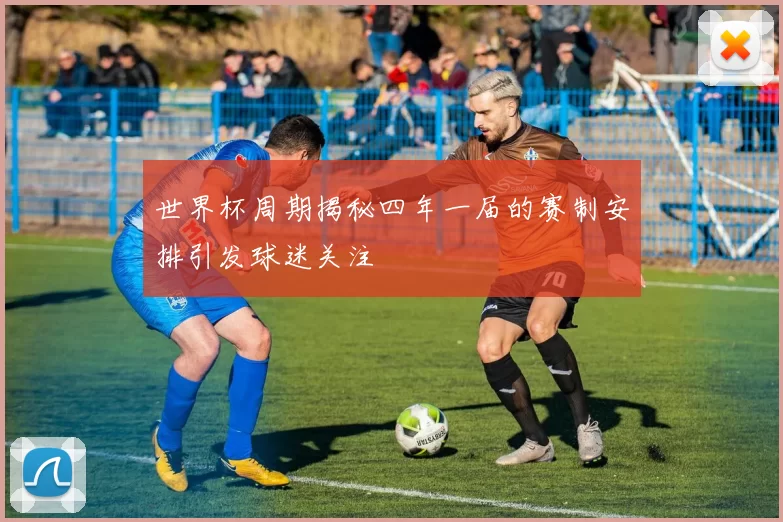 世界杯周期揭秘四年一届的赛制安排引发球迷关注
