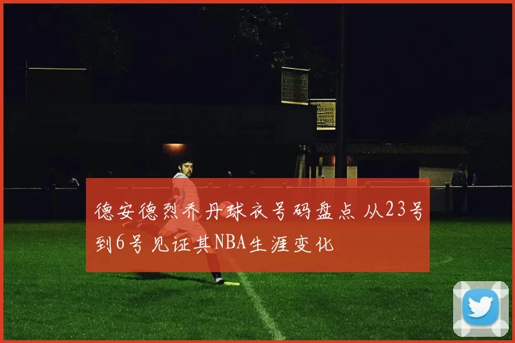 德安德烈乔丹球衣号码盘点 从23号到6号见证其NBA生涯变化